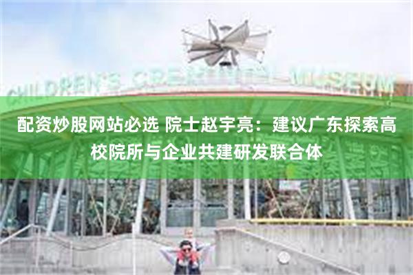 配资炒股网站必选 院士赵宇亮：建议广东探索高校院所与企业共建研发联合体