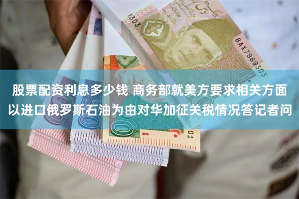 股票配资利息多少钱 商务部就美方要求相关方面以进口俄罗斯石油为由对华加征关税情况答记者问