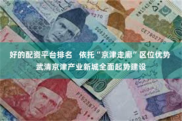 好的配资平台排名   依托“京津走廊”区位优势 武清京津产业新城全面起势建设