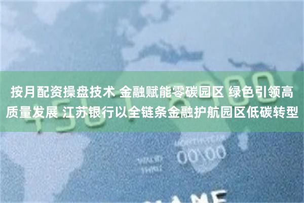 按月配资操盘技术 金融赋能零碳园区 绿色引领高质量发展 江苏银行以全链条金融护航园区低碳转型
