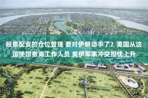 股票配资的仓位管理 要对伊朗动手了？美国从这国使馆撤离工作人员 美伊军事冲突担忧上升