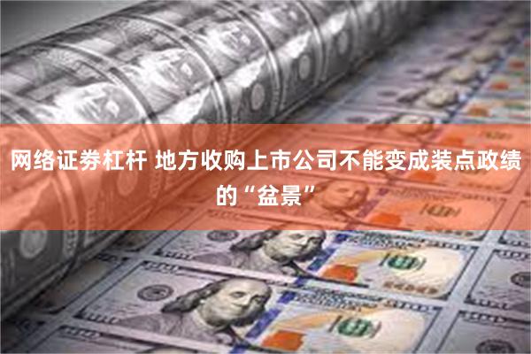 网络证劵杠杆 地方收购上市公司不能变成装点政绩的“盆景”