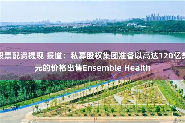 股票配资提现 报道:私募股权集团准备以高达120亿美元的价格出售Ensemble Health