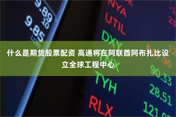 什么是期货股票配资 高通将在阿联酋阿布扎比设立全球工程中心