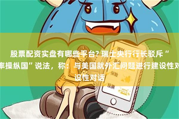 股票配资实盘有哪些平台? 瑞士央行行长驳斥“汇率操纵国”说法，称：与美国就外汇问题进行建设性对话