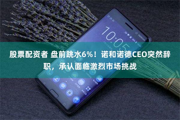股票配资者 盘前跳水6%！诺和诺德CEO突然辞职，承认面临激烈市场挑战
