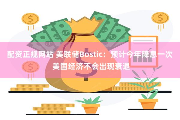 配资正规网站 美联储Bostic：预计今年降息一次 美国经济不会出现衰退