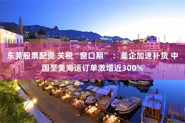 东莞股票配资 关税“窗口期” ：美企加速补货 中国至美海运订单激增近300%
