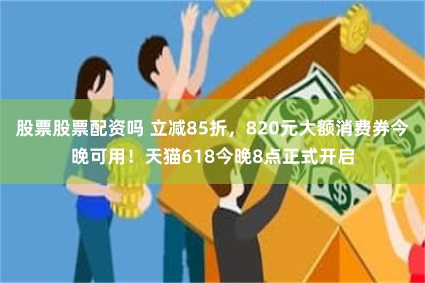 股票股票配资吗 立减85折，820元大额消费券今晚可用！天猫618今晚8点正式开启