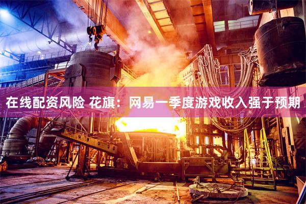在线配资风险 花旗：网易一季度游戏收入强于预期