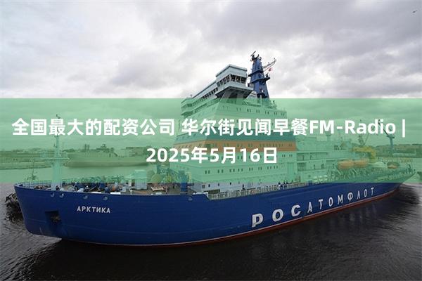 全国最大的配资公司 华尔街见闻早餐FM-Radio | 2025年5月16日