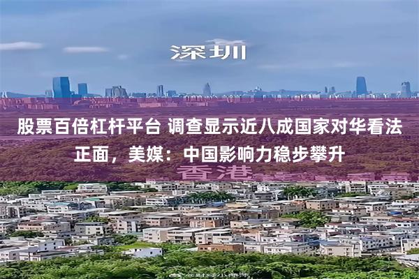 股票百倍杠杆平台 调查显示近八成国家对华看法正面，美媒：中国影响力稳步攀升