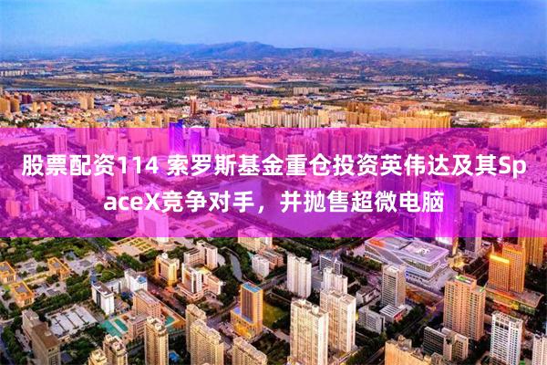 股票配资114 索罗斯基金重仓投资英伟达及其SpaceX竞争对手，并抛售超微电脑