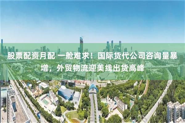 股票配资月配 一舱难求！国际货代公司咨询量暴增，外贸物流迎美线出货高峰