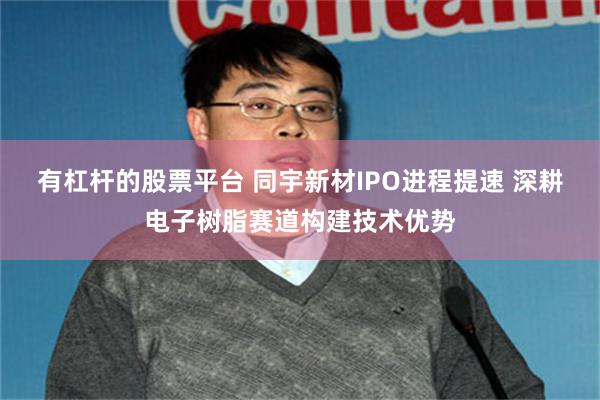 有杠杆的股票平台 同宇新材IPO进程提速 深耕电子树脂赛道构建技术优势