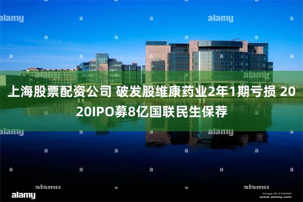 上海股票配资公司 破发股维康药业2年1期亏损 2020IPO募8亿国联民生保荐