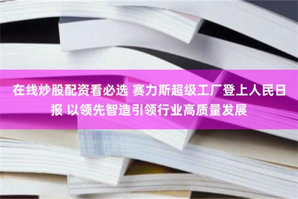 在线炒股配资看必选 赛力斯超级工厂登上人民日报 以领先智造引领行业高质量发展