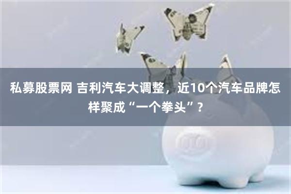 私募股票网 吉利汽车大调整，近10个汽车品牌怎样聚成“一个拳头”？