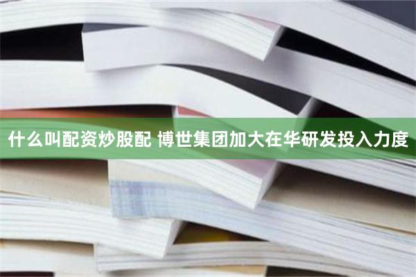 什么叫配资炒股配 博世集团加大在华研发投入力度
