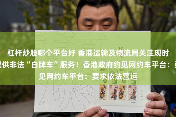 杠杆炒股哪个平台好 香港运输及物流局关注现时网约车平台提供非法“白牌车”服务！香港政府约见网约车平台：要求依法营运