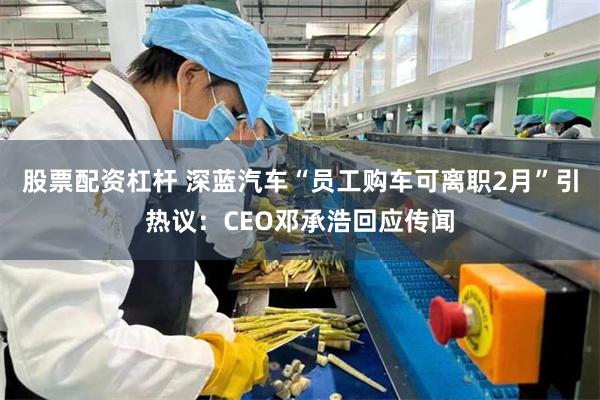 股票配资杠杆 深蓝汽车“员工购车可离职2月”引热议：CEO邓承浩回应传闻