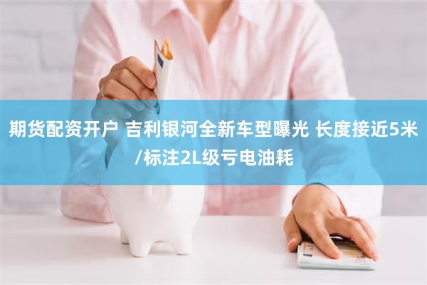 期货配资开户 吉利银河全新车型曝光 长度接近5米/标注2L级亏电油耗