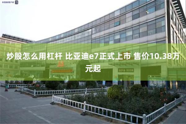 炒股怎么用杠杆 比亚迪e7正式上市 售价10.38万元起