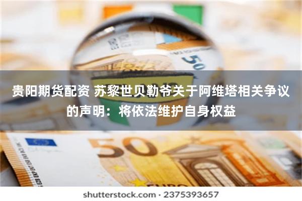 贵阳期货配资 苏黎世贝勒爷关于阿维塔相关争议的声明：将依法维护自身权益