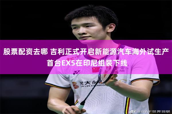 股票配资去哪 吉利正式开启新能源汽车海外试生产 首台EX5在印尼组装下线
