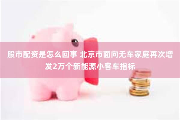 股市配资是怎么回事 北京市面向无车家庭再次增发2万个新能源小客车指标