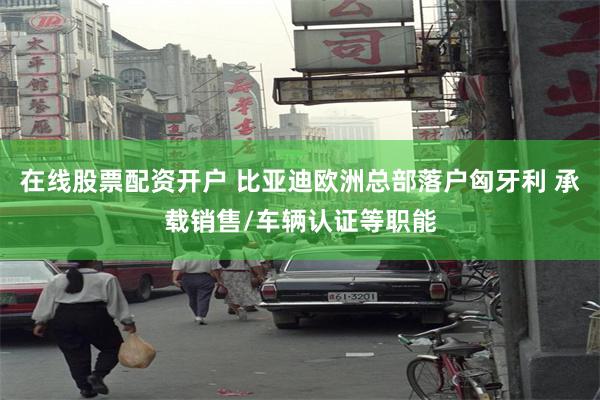 在线股票配资开户 比亚迪欧洲总部落户匈牙利 承载销售/车辆认证等职能