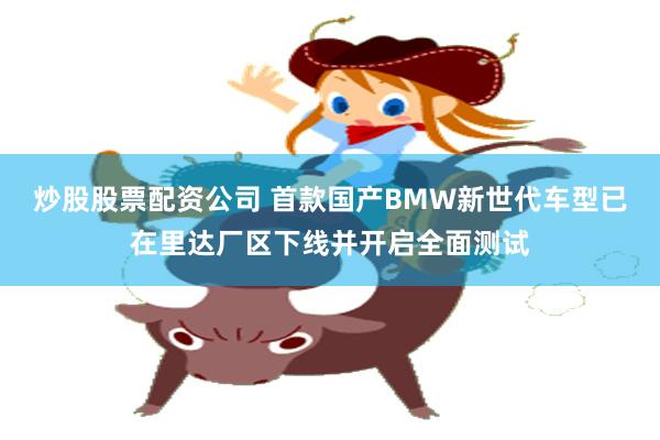 炒股股票配资公司 首款国产BMW新世代车型已在里达厂区下线并开启全面测试