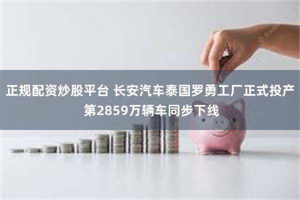 正规配资炒股平台 长安汽车泰国罗勇工厂正式投产 第2859万辆车同步下线