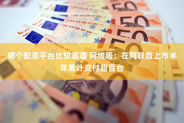 哪个配资平台比较靠谱 阿维塔：在阿联酋上市半年累计交付超百台
