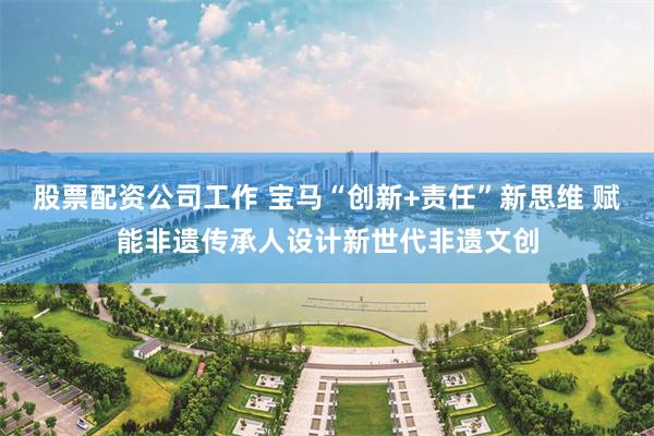 股票配资公司工作 宝马“创新+责任”新思维 赋能非遗传承人设计新世代非遗文创