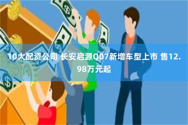 10大配资公司 长安启源Q07新增车型上市 售12.98万元起