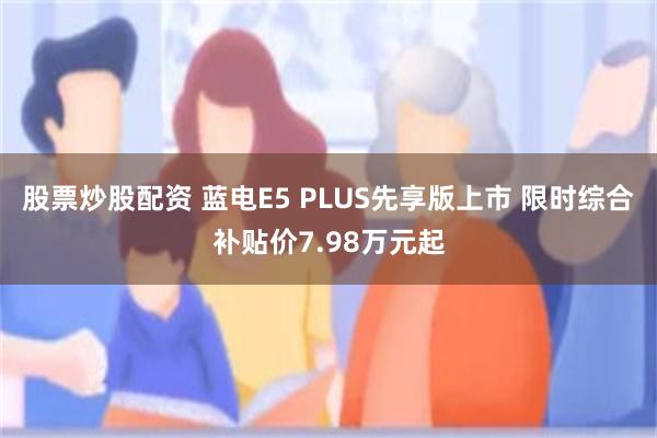 股票炒股配资 蓝电E5 PLUS先享版上市 限时综合补贴价7.98万元起