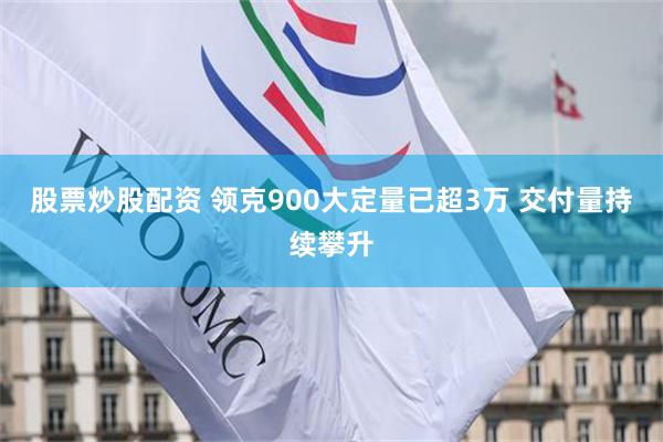 股票炒股配资 领克900大定量已超3万 交付量持续攀升