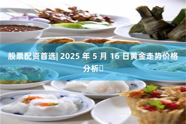 股票配资首选| 2025 年 5 月 16 日黄金走势价格分析