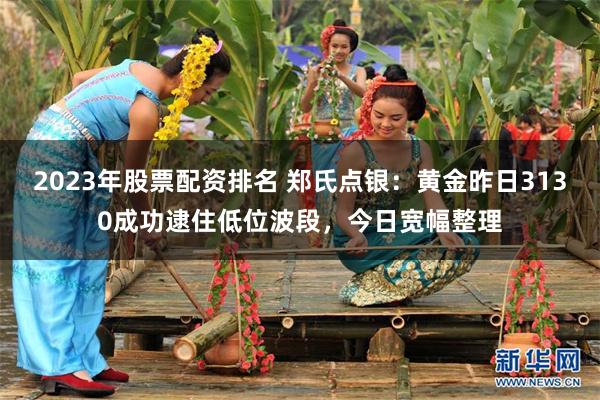 2023年股票配资排名 郑氏点银：黄金昨日3130成功逮住低位波段，今日宽幅整理