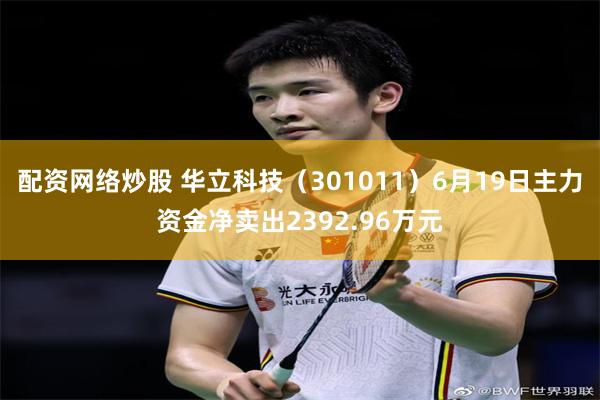 配资网络炒股 华立科技（301011）6月19日主力资金净卖出2392.96万元