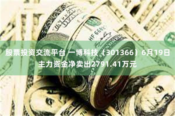 股票投资交流平台 一博科技（301366）6月19日主力资金净卖出2791.41万元