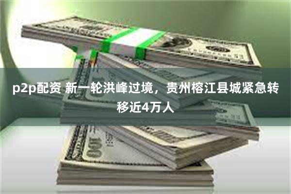 p2p配资 新一轮洪峰过境，贵州榕江县城紧急转移近4万人