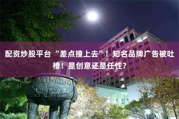 配资炒股平台 “差点撞上去”！知名品牌广告被吐槽！是创意还是任性？