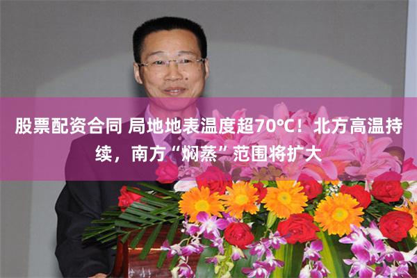 股票配资合同 局地地表温度超70℃！北方高温持续，南方“焖蒸”范围将扩大