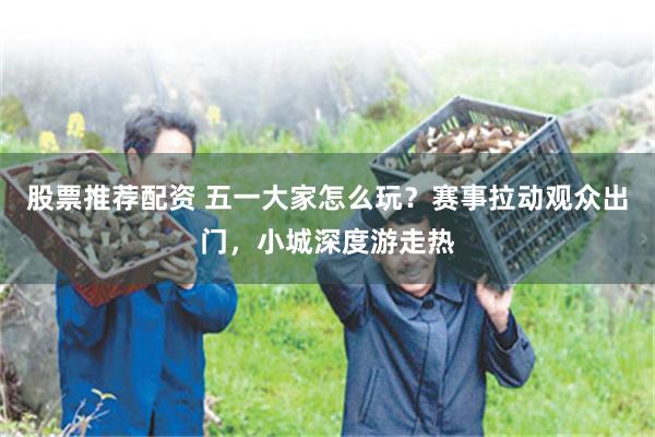股票推荐配资 五一大家怎么玩？赛事拉动观众出门，小城深度游走热