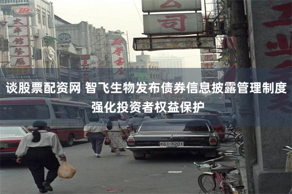 谈股票配资网 智飞生物发布债券信息披露管理制度 强化投资者权益保护