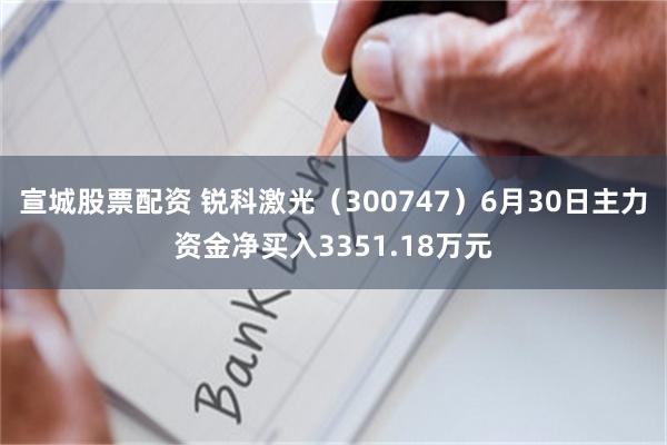 宣城股票配资 锐科激光（300747）6月30日主力资金净买入3351.18万元