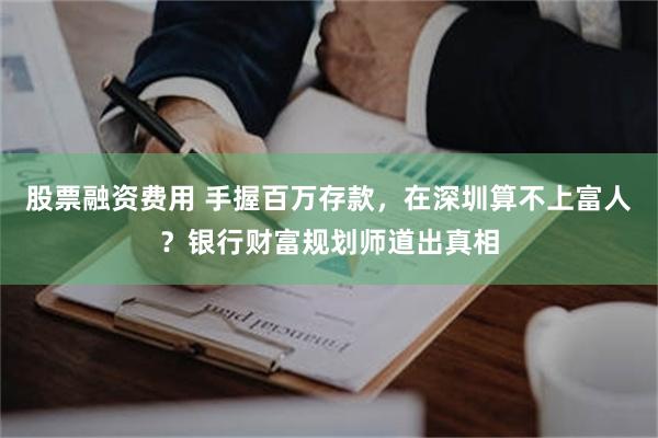 股票融资费用 手握百万存款，在深圳算不上富人？银行财富规划师道出真相