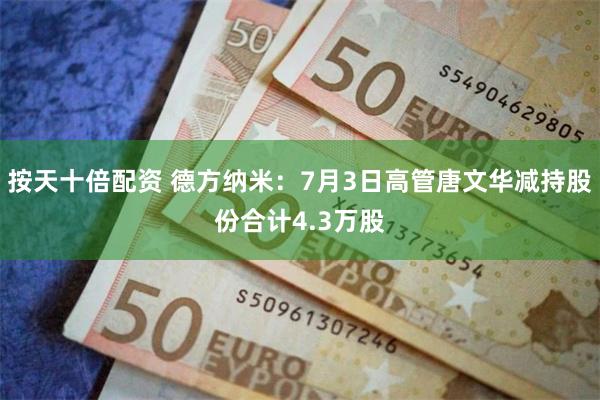 按天十倍配资 德方纳米：7月3日高管唐文华减持股份合计4.3万股